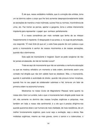 14
É ele que, nessa verdadeira moléstia, que é a emoção dos artistas, toma
um tal domínio sobre o corpo que lhe fará aumentar desproporcionadamente todas
as secreções de maneira a mais incômoda, suores frios ou normais, incontinência de
urina, etc. Faz tremer as pernas, apertar a garganta, torna o artista inteiramente
impotente para representar o papel que conhece perfeitamente.
É a nossa consciência por mais vontade que tenha de se interpor
freqüentemente é impotente. O desgraçado é sua presa, e, no auge da perturbação,
vos responde: "É mais forte do que eu", e esta frase popular diz com justeza a que
ponto o inconsciente é senhor de nossos movimentos e de nossas sensações,
quando não o dominamos.
Esta ação do inconsciente é inegável. Quem se pode vangloriar de não
ter jamais enrubescido, de não ter tremido nunca?
Trata-se aqui do inconsciente que não se submeteu a nenhuma educação
ou que se mostrou refratário um momento a toda ordem, dominando assim uma
vontade mal dirigida que não tem sabido fazer-se obedecer. Mas, o inconsciente,
quando é submetido à autoridade do diretor, quando não procura tomar iniciativas,
quando fica no seu papel de colaborador submisso e fiel, torna-se um fator de
primeira ordem na economia humana.
Mostramos no nosso Curso de Magnetismo Pessoal, tanto quanto na
nossa obra Voici La Lumière, tudo o que o inconsciente bem dirigido pode trazer de
útil, não somente no domínio das nossas funções orgânicas e psíquicas, mas
também em toda a nossa vida sentimental; é a ele que é preciso dirigirmo-nos
quando queremos dotar o ser humano de mais vitalidade, de mais resistência, de um
melhor funcionamento orgânico, para curar seja a excitação, seja a atonia. Nas
moléstias orgânicas, mesmo as mais graves, como o cancro e a tuberculose, o
 