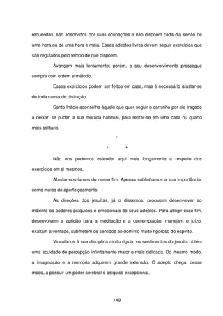 149
requeridas, são absorvidos por suas ocupações e não dispõem cada dia senão de
uma hora ou de uma hora e meia. Esses adeptos livres devem seguir exercícios que
são regulados pelo tempo de que dispõem.
Avançam mais lentamente; porém, o seu desenvolvimento prossegue
sempre com ordem e método.
Esses exercícios podem ser feitos em casa, mas é necessário afastar-se
de toda causa de distração.
Santo Inácio aconselha àquele que quer seguir o caminho por ele traçado
a deixar, se puder, a sua morada habitual, para retirar-se em uma casa ou quarto
mais solitário.
*
* *
Não nos podemos estender aqui mais longamente a respeito dos
exercícios em si mesmos.
Afastar-nos-íamos do nosso fim. Apenas sublinhamos a sua importância,
como meios de aperfeiçoamento.
As direções dos jesuítas, já o dissemos, procuram desenvolver ao
máximo os poderes psíquicos e emocionais de seus adeptos. Para atingir esse fim,
desenvolvem a aptidão para a meditação e a contemplação, manejam o juízo,
exaltam a vontade, submetem os sentidos ao domínio muito rigoroso do espírito.
Vinculados à sua disciplina muito rígida, os sentimentos do jesuíta obtêm
uma acuidade de percepção infinitamente maior e mais delicada. Do mesmo modo,
a imaginação e a memória adquirem grande extensão. O adepto chega, desse
modo, a possuir um poder cerebral e psíquico excepcional.
 