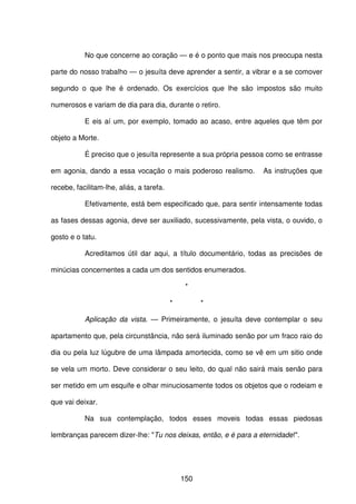 150
No que concerne ao coração — e é o ponto que mais nos preocupa nesta
parte do nosso trabalho — o jesuíta deve aprender a sentir, a vibrar e a se comover
segundo o que lhe é ordenado. Os exercícios que lhe são impostos são muito
numerosos e variam de dia para dia, durante o retiro.
E eis aí um, por exemplo, tomado ao acaso, entre aqueles que têm por
objeto a Morte.
É preciso que o jesuíta represente a sua própria pessoa como se entrasse
em agonia, dando a essa vocação o mais poderoso realismo. As instruções que
recebe, facilitam-lhe, aliás, a tarefa.
Efetivamente, está bem especificado que, para sentir intensamente todas
as fases dessas agonia, deve ser auxiliado, sucessivamente, pela vista, o ouvido, o
gosto e o tatu.
Acreditamos útil dar aqui, a título documentário, todas as precisões de
minúcias concernentes a cada um dos sentidos enumerados.
*
* *
Aplicação da vista. — Primeiramente, o jesuíta deve contemplar o seu
apartamento que, pela circunstância, não será iluminado senão por um fraco raio do
dia ou pela luz lúgubre de uma lâmpada amortecida, como se vê em um sitio onde
se vela um morto. Deve considerar o seu leito, do qual não sairá mais senão para
ser metido em um esquife e olhar minuciosamente todos os objetos que o rodeiam e
que vai deixar.
Na sua contemplação, todos esses moveis todas essas piedosas
lembranças parecem dizer-lhe: "Tu nos deixas, então, e é para a eternidade!".
 