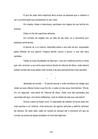 151
O que faz esse retiro espiritual deve evocar as pessoas que o rodeiam e
ver a consternação que transparece no seu rosto.
Os criados, tristes e silenciosos, participam da mágoa de sua família em
prantos.
Cada um lhe diz supremos adeuses.
Um ministro da religião ora, ao lado de seu leito, ou o reconforta com
piedosos sentimentos.
O jesuíta vê, a si mesmo, estendido sobre o seu leito de dor, angustiado
pelas aflições de sua agonia. Imagina perder, pouco a pouco, o uso dos seus
sentidos.
Todas as suas faculdades se atenuam. Luta com violência contra a morte
que vem arrancar a sua alma para levá-la diante do tribunal de Deus, onde deverá
prestar contas das suas ações mais ocultas e de seus pensamentos mais secretos.
*
* *
Aplicação do ouvido. — O jesuíta escuta o ruído monótono do relógio que
mede as suas últimas horas e que lhe diz, a cada um dos seus movimentos: "Eis-te,
em um segundo, mais perto do Tribunal de Deus. Cada uma das pancadas que
escutaste até aqui, com tanta indiferença, mais te afasta da vida que vais deixar".
Outros ruídos se fazem ouvir. A respiração do solitário torna-se cada vez
mais penosa e um extertor, sinal precursor da agonia, perturba o silêncio doloroso
da câmara. Ao redor dele, cada um sufoca os soluços até o momento em que se
ouvirão as preces da Igreja recitadas no meio das lágrimas.
 