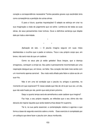 153
coração a correspondência necessária! Tantos pecados graves cujo escândalo teria
como conseqüência a perdição de outras almas.
E para o futuro, quantas inquietações! O adepto se esforça em criar na
sua imaginação a visão do julgamento que vai sofrer. Lembra-se de todas as suas
obras, de seus pensamentos mais furtivos. Ouve a definitiva sentença que dispõe
dele por toda a eternidade.
*
* *
Aplicação do tato. — O jesuíta imagina segurar em suas mãos
desfalecidas o crucifixo que o padre ai colocou. Toca o seu próprio corpo que, em
breve, não será mais do que um cadáver.
Como os seus pés já estão gelados! Seus braços, que a doença
emagreceu, começam a enrijar-se. Seu peito é penosamente movimentado por uma
respiração desigual que, em breve, vai faltar. Seu coração não bate mais senão com
um movimento apenas sensível. Seu rosto está afilado pela febre e cobre-se de um
suor frio.
Não é em uma tal condição que o jesuíta viu amigos e parentes, no
momento em que expiravam? É nesse estado que hão de vê-lo por sua vez, um dia,
que não está fixado por ele, porém que está já bem próximo.
Daqui a quanto tempo será ele semelhante a este cadáver que imagina?
Faz hoje, a seu próprio respeito, as reflexões que o seu último dia não
deixaria de inspirar àqueles que serão testemunhas desse fim supremo.
Tal é, na sua parte essencial, a contemplação relativa à agonias e que
forma a base do segundo exercício sobre a morte. Esse exercício é completado por
um colóquio que deve fazer o jesuíta com Jesus moribundo.
 