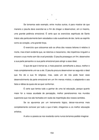 154
*
* *
Se tomamos este exemplo, entre muitos outros, é para mostrar de que
maneira o jesuíta deve exercitar-se a fim de chegar a desenvolver, em si mesmo,
uma grande potência emocional. É certo que os exercícios espirituais de Santo
Inácio são particularmente bem estudados e são suscetíveis de dar, tanto ao espírito
como ao coração, uma grande força.
O exercício que colocamos sob os olhos dos nossos leitores é relativo à
morte, mas é bem evidente que, se retemos o mecanismo, não impelimos ninguém a
encarar a sua morte com tão cruel precisão. O jesuíta prossegue um fim; desenvolve
a sua parte pensante e a sua parte emocional para atingir a esse ideal.
O que ele quer é tornar-se, o mais possível, semelhante a Jesus, melhor e
mais completamente unir-se a ele. O jesuíta procura desenvolver-se segundo o ideal
que lhe dá a sua fé religiosa; mas, cada um de nós pode fazer esse
desenvolvimento da parte emocional em um fim menos místico, e adaptando-o aos
fatos e idéias às quais ele se quer conformar.
É certo que temos tudo a ganhar de uma tal educação, porque quanto
maior for a nossa acuidade de percepção, melhor penetraremos nos mundos
superiores que nos são fechados em razão da imperfeição dos nossos sentidos.
Se os apuramos por um treinamento lógico, deixar-nos-emos mais
completamente comover por tudo o que é belo; chegamos a u'a melhor educação
artística.
A arte e a poesia se nos revelarão como nunca teríamos podido imaginar.
 