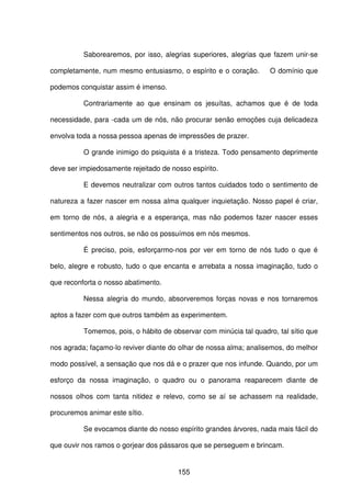 155
Saborearemos, por isso, alegrias superiores, alegrias que fazem unir-se
completamente, num mesmo entusiasmo, o espírito e o coração. O domínio que
podemos conquistar assim é imenso.
Contrariamente ao que ensinam os jesuítas, achamos que é de toda
necessidade, para -cada um de nós, não procurar senão emoções cuja delicadeza
envolva toda a nossa pessoa apenas de impressões de prazer.
O grande inimigo do psiquista é a tristeza. Todo pensamento deprimente
deve ser impiedosamente rejeitado de nosso espírito.
E devemos neutralizar com outros tantos cuidados todo o sentimento de
natureza a fazer nascer em nossa alma qualquer inquietação. Nosso papel é criar,
em torno de nós, a alegria e a esperança, mas não podemos fazer nascer esses
sentimentos nos outros, se não os possuímos em nós mesmos.
É preciso, pois, esforçarmo-nos por ver em torno de nós tudo o que é
belo, alegre e robusto, tudo o que encanta e arrebata a nossa imaginação, tudo o
que reconforta o nosso abatimento.
Nessa alegria do mundo, absorveremos forças novas e nos tornaremos
aptos a fazer com que outros também as experimentem.
Tomemos, pois, o hábito de observar com minúcia tal quadro, tal sítio que
nos agrada; façamo-lo reviver diante do olhar de nossa alma; analisemos, do melhor
modo possível, a sensação que nos dá e o prazer que nos infunde. Quando, por um
esforço da nossa imaginação, o quadro ou o panorama reaparecem diante de
nossos olhos com tanta nitidez e relevo, como se aí se achassem na realidade,
procuremos animar este sítio.
Se evocamos diante do nosso espírito grandes árvores, nada mais fácil do
que ouvir nos ramos o gorjear dos pássaros que se perseguem e brincam.
 