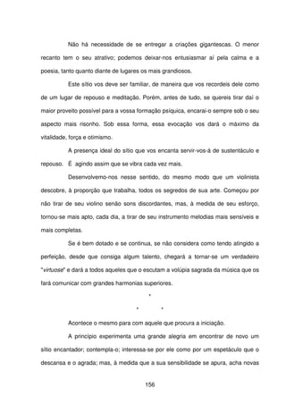 156
Não há necessidade de se entregar a criações gigantescas. O menor
recanto tem o seu atrativo; podemos deixar-nos entusiasmar aí pela calma e a
poesia, tanto quanto diante de lugares os mais grandiosos.
Este sítio vos deve ser familiar, de maneira que vos recordeis dele como
de um lugar de repouso e meditação. Porém, antes de tudo, se quereis tirar daí o
maior proveito possível para a vossa formação psíquica, encarai-o sempre sob o seu
aspecto mais risonho. Sob essa forma, essa evocação vos dará o máximo da
vitalidade, força e otimismo.
A presença ideal do sítio que vos encanta servir-vos-á de sustentáculo e
repouso. É agindo assim que se vibra cada vez mais.
Desenvolvemo-nos nesse sentido, do mesmo modo que um violinista
descobre, à proporção que trabalha, todos os segredos de sua arte. Começou por
não tirar de seu violino senão sons discordantes, mas, à medida de seu esforço,
tornou-se mais apto, cada dia, a tirar de seu instrumento melodias mais sensíveis e
mais completas.
Se é bem dotado e se continua, se não considera como tendo atingido a
perfeição, desde que consiga algum talento, chegará a tornar-se um verdadeiro
"virtuose" e dará a todos aqueles que o escutam a volúpia sagrada da música que os
fará comunicar com grandes harmonias superiores.
*
* *
Acontece o mesmo para com aquele que procura a iniciação.
A princípio experimenta uma grande alegria em encontrar de novo um
sítio encantador; contempla-o; interessa-se por ele como por um espetáculo que o
descansa e o agrada; mas, à medida que a sua sensibilidade se apura, acha novas
 