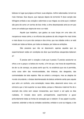 157
belezas no lugar que julgava conhecer; suas alegrias, melhor saboreadas, tornam-se
mais intensas. Que doçura, que repouso depois da tormenta! A doce canção das
folhagens embala o seu coração e adormece a sua mágoa; as cores que o rodeiam
são para ele como um sorriso de boa vinda; a alma desamparada acha-se em paz
como um exilado que respira de novo o ar natal.
Aquele que trabalhou, que gastou as suas forças em uma obra útil,
recupera-as nessa calma, e os eflúvios dos poderes do alto chegam-lhe mais fortes
e mais doces no ar puro dos campos e doa cimos, que nas cidades onde o ar está
viciado por todas as febres, por todos os desejos, por todas as ambições.
São prazeres que não se descrevem; apenas aqueles que os
experimentaram estão em condições de dizer que benefícios estupendos beberam
aí!
É preciso abrir o coração a tudo que é poesia. É preciso acostumar os
olhos a ver a graça e a beleza do mundo, a fim de que, nas horas de experiências,
de dor ou de cansaço, se possa sentir que há, na existência que nos é permitida,
outra coisa além das monstruosidades, das tristezas, dos desgostos, das
contrariedades de toda espécie. Não se evitará a amargura, mas as alegrias do
mundo circundante, o êxtase desinteressado da beleza ambiente serão para aquele
que sofre um conforto, uma consolação; nessa idéia, absorverá seiva nova, um
otimismo que o fará suportar os seus tédios, porque a Natureza maternal lhe dá o
exemplo dos ciclos sem cessar renascentes, que trazem o sol após os dias
nublados. O iniciado deve sentir, principalmente, experimentar e gozar
profundamente todas as fontes de sensação que o rodeiam. O seu papel é auxiliar,
sustentar, estender a mão às vontades vacilantes, embalar e curar as mágoas, e ele
 
