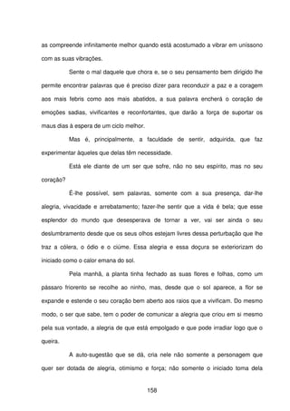 158
as compreende infinitamente melhor quando está acostumado a vibrar em uníssono
com as suas vibrações.
Sente o mal daquele que chora e, se o seu pensamento bem dirigido lhe
permite encontrar palavras que é preciso dizer para reconduzir a paz e a coragem
aos mais febris como aos mais abatidos, a sua palavra encherá o coração de
emoções sadias, vivificantes e reconfortantes, que darão a força de suportar os
maus dias à espera de um ciclo melhor.
Mas é, principalmente, a faculdade de sentir, adquirida, que faz
experimentar àqueles que delas têm necessidade.
Está ele diante de um ser que sofre, não no seu espírito, mas no seu
coração?
É-lhe possível, sem palavras, somente com a sua presença, dar-lhe
alegria, vivacidade e arrebatamento; fazer-lhe sentir que a vida é bela; que esse
esplendor do mundo que desesperava de tornar a ver, vai ser ainda o seu
deslumbramento desde que os seus olhos estejam livres dessa perturbação que lhe
traz a cólera, o ódio e o ciúme. Essa alegria e essa doçura se exteriorizam do
iniciado como o calor emana do sol.
Pela manhã, a planta tinha fechado as suas flores e folhas, como um
pássaro friorento se recolhe ao ninho, mas, desde que o sol aparece, a flor se
expande e estende o seu coração bem aberto aos raios que a vivificam. Do mesmo
modo, o ser que sabe, tem o poder de comunicar a alegria que criou em si mesmo
pela sua vontade, a alegria de que está empolgado e que pode irradiar logo que o
queira.
A auto-sugestão que se dá, cria nele não somente a personagem que
quer ser dotada de alegria, otimismo e força; não somente o iniciado toma dela
 