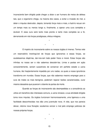 15
inconsciente bem dirigido pode chegar a dotar o ser humano de meios de defesa
tais, que o organismo chega, na maioria dos casos, a evitar a invasão do mal, a
deter o impulso destruidor, depois, tomando força mais e mais, a fazê-lo recuar em
um tempo mais ou menos longo e, finalmente, a operar uma cura completa e
durável. E essa cura será tanto mais pronta e tanto mais completa se a fé,
derramando em nós forças prodigiosas, efetua milagres.
*
* *
O império do inconsciente sobre os nossos órgãos é imenso. Temos nele
um reservatório inextinguível de forças que ignoramos e essas forças, se
soubéssemos dispô-las, dar-nos-iam todo poder físico e moral. Estas forças são
infinitas no nosso ser e não sabemos descobri-las. Livres e postas em ação
conscientemente, seriam suscetíveis de conservar em perfeito estado a usina
humana, tão freqüentemente impedida por uns nadas, os quais a nossa ignorância
transforma em mundos. Essas forças, que não sabemos mesmo empregar para a
cura de males os mais benignos, poderiam reparar lesões caracterizadas, curar
mesmo desastres que puseram o doente às portas da morte.
Quando as forças do inconsciente são desimpedidas e a consciência as
utiliza em benefício dos interesses comuns, a usina renasce, a sua atividade dirigida
toma novo impulso. Os órgãos funcionam harmoniosamente, uma ligeireza e uma
facilidade desconhecidas nos dão uma juventude nova. A vida, que nos parecia
deixar, retoma nova floração; soubemos vencer o mal pelo emprego judicioso de
nossas próprias forças.
*
* *
 