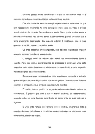 160
Em uma pessoa muito sentimental — e são as que sofrem mais — é
mesmo o coração que reclama cuidados mais urgentes e atentos.
Ora, não basta dar sempre ao espírito pensamentos vivificantes de que
tem necessidade, inspirando-lhe uma concepção mais sábia da vida; é preciso
também cuidar do coração. Se se descuida deste último ponto, muitas vezes a
pessoa assim tratada não se cura senão superficialmente; guarda um vácuo que a
torna cruelmente desgraçada. Seu aspecto exterior é modificado; não é mais
questão de suicídio, mas o coração fica ferido.
Os anos passarão. O desamparado, cuja dolorosa inquietação ninguém
procurou penetrar, guardará a sua desilusão.
O coração deve ser tratado pelo menos tão delicadamente como o
espírito. Para este último, demonstramos os processos a empregar: uma ação
sugestiva raciocinada (interessando diretamente a consciência) e uma sugestão
indireta (dirigindo-se ao inconsciente).
Demonstramos a necessidade de obter a confiança, conquistar a amizade
que se vai produzir: uma doçura calma nos vossos gestos, uma autoridade fraternal
no olhar, e, principalmente, a princípio palavras muito medidas.
É preciso, tirando partido da sugestão poderosa do silêncio, animar as
confidencias. É preciso que tudo o que o doente acumulou de ressentimento,
suspeita e dor, em uma dolorosa experiência, se escoe entre as suas palavras e
lágrimas.
É uma onda nefasta que tomava todo o cérebro, envenenava todo o
coração; devemos deixá-la correr com todas as demonstrações de interesse o mais
benevolente, até que se esgote.
 