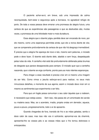 161
O paciente achar-se-á, em breve, sob uma impressão de calma
reconquistada, bem-estar e segurança após a borrasca, no agradável refúgio do
porto. De toda a vossa pessoa deve emanar uma promessa de alegria futura, uma
certeza de que as experiências são passageiras e que as desilusões são, muitas
vezes, a promessa de uma felicidade maior e mais duradoura.
Essa alegria que o doente julgou perdida deve ser encarada de novo, por
ele mesmo, como uma esperança permitida ainda; que ele a reviva diante de vós;
que se compenetre profundamente da certeza de que não há desgraça irremediável.
É preciso que a alegria lhe apareça de novo e isto, mesmo sem palavras, o iniciado
pode e deve fazer. O doente está diante dele, abatido e sem força, despedaçado
pelas lutas da vida. A centelha vital está tão profundamente obliterada pelas brumas
do desgosto que parece desaparecida para sempre. O iniciado quer que a centelha
reacenda, que o doente se erga confiante, pronto para as mais ridentes esperanças.
Para chegar a esse resultado é preciso criar em si mesmo uma imagem
do ser feliz. Como vimos o jesuíta esforçar-se-á para realizar, no seus mais
minuciosos detalhes, o momento de sua agonia; assim o iniciado deve viver em si
mesmo os sentimentos que experimenta o ser feliz.
Para que um fogão possa comunicar o seu calor àqueles que o rodeiam,
é necessário que esteja aceso. Sem isso, não passa de um amontoado de carvão
ou madeira seca. Mas, se o acendeis, irradia, projeta ondas em derredor, aquece,
pouco a pouco, progressivamente, todo o ar do aposento.
Quando chegardes de fora, transido de frio e as mãos geladas, sentis o
doce calor da casa; mas isso não vos é suficiente; aproximai-vos da chaminé,
apresentai-lhe os vossos pés e as vossas mãos que o frio tornou dolorosos e
entorpecidos.
 