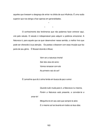 163
aqueles que tivessem a desgraça de entrar na órbita de sua influência. É uma razão
superior que nos obriga a ficar apenas em generalidades.
*
* *
O conhecimento dos fenômenos que não podemos fazer entrever aqui,
virá pelo estudo. O estudo é indispensável para adquirir a potência emocional. A
Natureza é, para aquele que se quer desenvolver nesse sentido, o melhor livro que
pode ser oferecido à sua atenção. Os poetas o disseram com essa intuição que faz
parte de seu gênio. É Musset dizendo à Musa:
Vem ver a natureza imortal
Sair dos véus do sono;
Vamos renascer com ela
Ao primeiro raio do sol!
É Lamartine que diz à alma ferida em busca de paz e amor:
Quando tudo muda para ti, a Natureza é a mesma,
Porém a Natureza está presente, a convidar-te e
amar-te!
Mergulha-te em seu seio que sempre te abre.
E o mesmo sol se levanta em todos os teus dias.
 