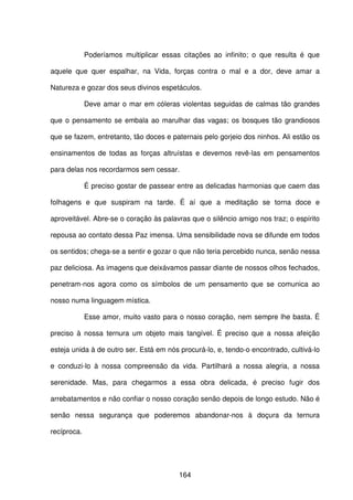 164
Poderíamos multiplicar essas citações ao infinito; o que resulta é que
aquele que quer espalhar, na Vida, forças contra o mal e a dor, deve amar a
Natureza e gozar dos seus divinos espetáculos.
Deve amar o mar em cóleras violentas seguidas de calmas tão grandes
que o pensamento se embala ao marulhar das vagas; os bosques tão grandiosos
que se fazem, entretanto, tão doces e paternais pelo gorjeio dos ninhos. Ali estão os
ensinamentos de todas as forças altruístas e devemos revê-las em pensamentos
para delas nos recordarmos sem cessar.
É preciso gostar de passear entre as delicadas harmonias que caem das
folhagens e que suspiram na tarde. É aí que a meditação se torna doce e
aproveitável. Abre-se o coração às palavras que o silêncio amigo nos traz; o espírito
repousa ao contato dessa Paz imensa. Uma sensibilidade nova se difunde em todos
os sentidos; chega-se a sentir e gozar o que não teria percebido nunca, senão nessa
paz deliciosa. As imagens que deixávamos passar diante de nossos olhos fechados,
penetram-nos agora como os símbolos de um pensamento que se comunica ao
nosso numa linguagem mística.
Esse amor, muito vasto para o nosso coração, nem sempre lhe basta. É
preciso à nossa ternura um objeto mais tangível. É preciso que a nossa afeição
esteja unida à de outro ser. Está em nós procurá-lo, e, tendo-o encontrado, cultivá-lo
e conduzi-lo à nossa compreensão da vida. Partilhará a nossa alegria, a nossa
serenidade. Mas, para chegarmos a essa obra delicada, é preciso fugir dos
arrebatamentos e não confiar o nosso coração senão depois de longo estudo. Não é
senão nessa segurança que poderemos abandonar-nos à doçura da ternura
recíproca.
 