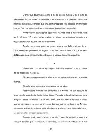 165
O amor que devemos desejar é o elo do lar e da família. É ele a fonte de
verdadeiras alegrias. Antes de se unirem duas existências que se devem desenrolar
pacíficas e paralelas, é preciso que uma estima recíproca seja baseada em análogas
concepções, que sejam fundidas as harmonias do espírito e do coração.
Ainda existem aqui alegrias egoísticas. Há mais altas e mais belas. São
as do altruísmo. É preciso saber auxiliar os outros, derramando o conforto e a
doçura sobre todos aqueles que estão sofrendo.
Aquele que encara assim as coisas, acha a vida bela em torno de si.
Compreende e experimenta as alegrias do iniciado; sente a felicidade que lhe vem
da Natureza; goza com profunda embriaguez a paz que transmite aos outros.
*
* *
Novel iniciado, tu sabes agora que a felicidade te pertence se te queres
dar ao trabalho de merecê-la.
Eleva os teus pensamentos, abre o teu coração e saboreia as harmonias
eternas.
Eles são a tua força e já a recompensa de teu labor.
Possibilidades infinitas são oferecidas a ti. Reflete. Vê que tesouro de
força e poder está aberto diante do teu desejo. Tu nada farás além de querer, para
atingi-las, essas harmonias que te farão viver uma vida que imaginavas a custo
quando começastes a subir os primeiros degraus que te conduzem ao Templo.
Harmoniza as tuas vibrações às suas; elas te arrebatarão sobre as asas melodiosas,
até os mais altos cimos do pensamento.
Possues em ti, como um tesouro oculto, o meio de transmitir a força e a
coragem àqueles que se arrastam, desfalecidos, no caminho da vida, da qual não
 