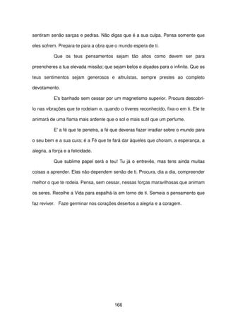 166
sentiram senão sarças e pedras. Não digas que é a sua culpa. Pensa somente que
eles sofrem. Prepara-te para a obra que o mundo espera de ti.
Que os teus pensamentos sejam tão altos como devem ser para
preencheres a tua elevada missão; que sejam belos e alçados para o infinito. Que os
teus sentimentos sejam generosos e altruístas, sempre prestes ao completo
devotamento.
E's banhado sem cessar por um magnetismo superior. Procura descobri-
lo nas vibrações que te rodeiam e, quando o tiveres reconhecido, fixa-o em ti. Ele te
animará de uma flama mais ardente que o sol e mais sutil que um perfume.
E' a fé que te penetra, a fé que deveras fazer irradiar sobre o mundo para
o seu bem e a sua cura; é a Fé que te fará dar àqueles que choram, a esperança, a
alegria, a força e a felicidade.
Que sublime papel será o teu! Tu já o entrevês, mas tens ainda muitas
coisas a aprender. Elas não dependem senão de ti. Procura, dia a dia, compreender
melhor o que te rodeia. Pensa, sem cessar, nessas forças maravilhosas que animam
os seres. Recolhe a Vida para espalhá-la em torno de ti. Semeia o pensamento que
faz reviver. Faze germinar nos corações desertos a alegria e a coragem.
 