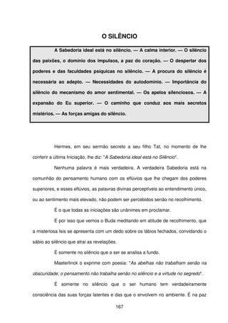 167
O SILÊNCIO
A Sabedoria ideal está no silêncio. — A calma interior. — O silêncio
das paixões, o domínio dos impulsos, a paz do coração. — O despertar dos
poderes e das faculdades psíquicas no silêncio. — A procura do silêncio é
necessária ao adepto. — Necessidades do autodomínio. — Importância do
silêncio do mecanismo do amor sentimental. — Os apelos silenciosos. — A
expansão do Eu superior. — O caminho que conduz aos mais secretos
mistérios. — As forças amigas do silêncio.
Hermes, em seu sermão secreto a seu filho Tat, no momento de lhe
conferir a última Iniciação, lhe diz: "A Sabedoria ideal está no Silêncio".
Nenhuma palavra é mais verdadeira. A verdadeira Sabedoria está na
comunhão do pensamento humano com os eflúvios que lhe chegam dos poderes
superiores, e esses eflúvios, as palavras divinas perceptíveis ao entendimento único,
ou ao sentimento mais elevado, não podem ser percebidos senão no recolhimento.
É o que todas as iniciações são unânimes em proclamar.
É por isso que vemos o Buda meditando em atitude de recolhimento, que
a misteriosa Isis se apresenta com um dedo sobre os lábios fechados, convidando o
sábio ao silêncio que atrai as revelações.
É somente no silêncio que o ser se analisa a fundo.
Maeterlinck o exprime com poesia: "As abelhas não trabalham senão na
obscuridade; o pensamento não trabalha senão no silêncio e a virtude no segredo".
É somente no silêncio que o ser humano tem verdadeiramente
consciência das suas forças latentes e das que o envolvem no ambiente. É na paz
 
