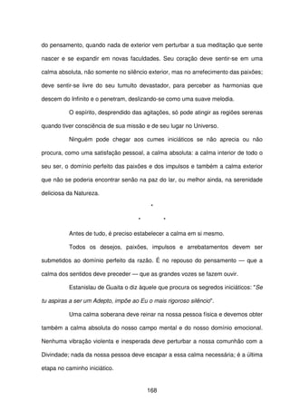 168
do pensamento, quando nada de exterior vem perturbar a sua meditação que sente
nascer e se expandir em novas faculdades. Seu coração deve sentir-se em uma
calma absoluta, não somente no silêncio exterior, mas no arrefecimento das paixões;
deve sentir-se livre do seu tumulto devastador, para perceber as harmonias que
descem do Infinito e o penetram, deslizando-se como uma suave melodia.
O espírito, desprendido das agitações, só pode atingir as regiões serenas
quando tiver consciência de sua missão e de seu lugar no Universo.
Ninguém pode chegar aos cumes iniciáticos se não aprecia ou não
procura, como uma satisfação pessoal, a calma absoluta: a calma interior de todo o
seu ser, o domínio perfeito das paixões e dos impulsos e também a calma exterior
que não se poderia encontrar senão na paz do lar, ou melhor ainda, na serenidade
deliciosa da Natureza.
*
* *
Antes de tudo, é preciso estabelecer a calma em si mesmo.
Todos os desejos, paixões, impulsos e arrebatamentos devem ser
submetidos ao domínio perfeito da razão. É no repouso do pensamento — que a
calma dos sentidos deve preceder — que as grandes vozes se fazem ouvir.
Estanislau de Guaita o diz àquele que procura os segredos iniciáticos: "Se
tu aspiras a ser um Adepto, impõe ao Eu o mais rigoroso silêncio".
Uma calma soberana deve reinar na nossa pessoa física e devemos obter
também a calma absoluta do nosso campo mental e do nosso domínio emocional.
Nenhuma vibração violenta e inesperada deve perturbar a nossa comunhão com a
Divindade; nada da nossa pessoa deve escapar a essa calma necessária; é a última
etapa no caminho iniciático.
 