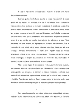 16
A ação do inconsciente sobre os nossos músculos é, talvez, ainda maior
do que sobre os órgãos.
Quantos gestos involuntários suscita o nosso inconsciente! E esses
gestos se nos tornam tão familiares que não o percebemos mais. Fazemo-los
inconscientemente a ponto de se tornarem reveladores do estado de nossa alma
para aqueles que nos rodeiam. A cólera faz-nos cerrar os punhos e os dentes, antes
que o nosso pensamento tenha tido mesmo a idéia dessa manifestação; o medo nos
faz correr muito antes que o pensamento tenha escolhido a direção que devemos
tomar; é o que conduz ao impulso inconsciente dos pânicos e a essa "fuga
desabrida" tão bem descrita por Kipling em La Mutinerie des Mavericks. Sob a
impressão de uma notícia má, o nosso estômago contrai-se, dando-nos até urna
sensação dolorosa. Inviavelmente, o medo pode impedir todos os nossos
movimentos e, como se diz, "cortar braços e pernas". O nosso coração, segundo a
nossa compleição, ou dispara ou paralisa-se nos momentos de perturbações. A
nossa vontade é impotente para regularizar as suas funções.
Não é senão depois de exercícios da vontade, suficientemente educada,
que podemos pôr cobro a essas manifestações intempestivas. E principalmente pela
auto-sugestão que chegamos a dominar os nossos músculos e reflexos, que
obtemos uma espécie de impassibilidade exterior que é sinal de força quando é
voluntária. Aprendemos, assim, a fazer poucos gestos e somente gestos que
decidimos. Regularizamos as pulsações do nosso coração pela respiração ampla.
*
* *
Para o psicólogo que faz um estudo cotidiano da personalidade humana,
o cérebro é uma estranha máquina. Sem dúvida, é bem como dissemos, o escritório
 