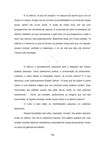 169
É no silêncio, na paz do coração e no repouso do espírito que o ser se
revela a si mesmo. A ação nos faz conhecer as possibilidades e os limites de nossas
forças, porém não no-las revela. A noção de nossa força real nos vem
principalmente nos momentos de repouso. É no período de calma momentânea, de
silêncio meditativo em que recordamos a ação feita, em que preparamos a ação a
fazer, que vivemos mais poderosamente. Maeterlinck disse com muita exatidão: "O
silêncio é o elemento no qual se formam as grandes coisas para que, em seguida,
possam emergir, perfeitas e majestosas, à luz da vida que elas vão dominar"
(Tesouro dos Humildes) .
*
* *
O silêncio é principalmente importante para o despertar dos nossos
poderes psíquicos. Como poderíamos praticar a concentração do pensamento,
cristalizar o nosso desejo na dissipação interior, do tumulto exterior? É o que
descreveu muito judiciosamente Rodolfo Steiner: "A força que dá origem à calma
interior é uma potência mágica que nos transmite certos poderes ocultos". Essa
transmissão dos poderes ocultos não pode dar-se senão no mais profundo
recolhimento. Como, por exemplo, acolheríamos as imagens que nos são
transmitidas, as fugazes intuições, senão na paz interior e no silêncio exterior?
O ruído é para todas as manifestações psíquicas um poderoso
dissolvente.
Nossas faculdades mais altas, inspiração, intuição, não podem aparecer
senão no silêncio. Ser-nos-ia impossível escrever uma página qualquer por mais
simples, escolher palavras necessárias à expressão de nossos pensamentos, senão
na calma do gabinete de trabalho.
 