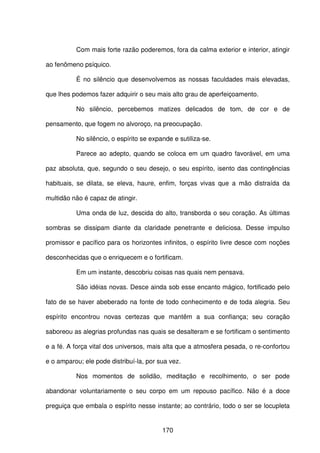 170
Com mais forte razão poderemos, fora da calma exterior e interior, atingir
ao fenômeno psíquico.
É no silêncio que desenvolvemos as nossas faculdades mais elevadas,
que lhes podemos fazer adquirir o seu mais alto grau de aperfeiçoamento.
No silêncio, percebemos matizes delicados de tom, de cor e de
pensamento, que fogem no alvoroço, na preocupação.
No silêncio, o espírito se expande e sutiliza-se.
Parece ao adepto, quando se coloca em um quadro favorável, em uma
paz absoluta, que, segundo o seu desejo, o seu espírito, isento das contingências
habituais, se dilata, se eleva, haure, enfim, forças vivas que a mão distraída da
multidão não é capaz de atingir.
Uma onda de luz, descida do alto, transborda o seu coração. As últimas
sombras se dissipam diante da claridade penetrante e deliciosa. Desse impulso
promissor e pacífico para os horizontes infinitos, o espírito livre desce com noções
desconhecidas que o enriquecem e o fortificam.
Em um instante, descobriu coisas nas quais nem pensava.
São idéias novas. Desce ainda sob esse encanto mágico, fortificado pelo
fato de se haver abeberado na fonte de todo conhecimento e de toda alegria. Seu
espírito encontrou novas certezas que mantêm a sua confiança; seu coração
saboreou as alegrias profundas nas quais se desalteram e se fortificam o sentimento
e a fé. A força vital dos universos, mais alta que a atmosfera pesada, o re-confortou
e o amparou; ele pode distribuí-la, por sua vez.
Nos momentos de solidão, meditação e recolhimento, o ser pode
abandonar voluntariamente o seu corpo em um repouso pacífico. Não é a doce
preguiça que embala o espírito nesse instante; ao contrário, todo o ser se locupleta
 