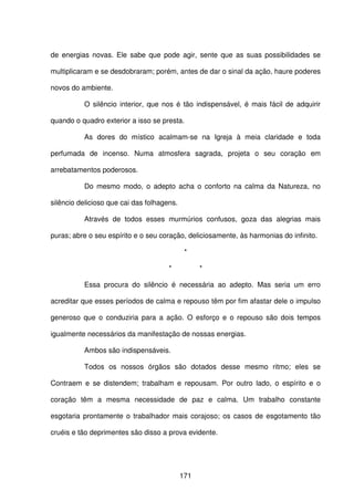 171
de energias novas. Ele sabe que pode agir, sente que as suas possibilidades se
multiplicaram e se desdobraram; porém, antes de dar o sinal da ação, haure poderes
novos do ambiente.
O silêncio interior, que nos é tão indispensável, é mais fácil de adquirir
quando o quadro exterior a isso se presta.
As dores do místico acalmam-se na Igreja à meia claridade e toda
perfumada de incenso. Numa atmosfera sagrada, projeta o seu coração em
arrebatamentos poderosos.
Do mesmo modo, o adepto acha o conforto na calma da Natureza, no
silêncio delicioso que cai das folhagens.
Através de todos esses murmúrios confusos, goza das alegrias mais
puras; abre o seu espírito e o seu coração, deliciosamente, às harmonias do infinito.
*
* *
Essa procura do silêncio é necessária ao adepto. Mas seria um erro
acreditar que esses períodos de calma e repouso têm por fim afastar dele o impulso
generoso que o conduziria para a ação. O esforço e o repouso são dois tempos
igualmente necessários da manifestação de nossas energias.
Ambos são indispensáveis.
Todos os nossos órgãos são dotados desse mesmo ritmo; eles se
Contraem e se distendem; trabalham e repousam. Por outro lado, o espírito e o
coração têm a mesma necessidade de paz e calma. Um trabalho constante
esgotaria prontamente o trabalhador mais corajoso; os casos de esgotamento tão
cruéis e tão deprimentes são disso a prova evidente.
 