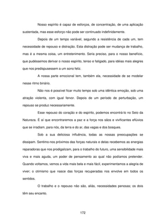 172
Nosso espírito é capaz de esforços, de concentração, de uma aplicação
sustentada, mas esse esforço não pode ser continuado indefinidamente.
Depois de um tempo variável, segundo a resistência de cada um, tem
necessidade de repouso e distração. Esta distração pode ser mudança de trabalho,
mas é a mesma coisa, um entretenimento. Seria preciso, para o nosso benefício,
que pudéssemos derivar o nosso espírito, tenso e fatigado, para idéias mais alegres
que nos predispusessem a um sono feliz.
A nossa parte emocional tem, também ela, necessidade de se modelar
nesse ritmo binário.
Não nos é possível ficar muito tempo sob uma idêntica emoção, sob uma
atração violenta, com igual fervor. Depois de um período de perturbação, um
repouso se produz necessariamente.
Esse repouso do coração e do espírito, podemos encontrá-lo no Seio da
Natureza. É aí que encontraremos a paz e a força nos sãos e vivificantes eflúvios
que se irradiam, para nós, da terra e do ar, das vagas e dos bosques.
Sob a sua deliciosa influência, todas as nossas preocupações se
dissipam. Sentimo-nos próximos das forças naturais e delas recebemos as energias
reparadoras que nos prodigalizam, para o trabalho do futuro, uma sensibilidade mais
viva e mais aguda, um poder de pensamento ao qual não podíamos pretender.
Quando voltamos, vemos a vida mais bela e mais fácil, experimentamos a alegria de
viver; o otimismo que nasce das forças recuperadas nos envolve em todos os
sentidos.
O trabalho e o repouso não são, aliás, necessidades penosas; os dois
têm seu encanto.
 