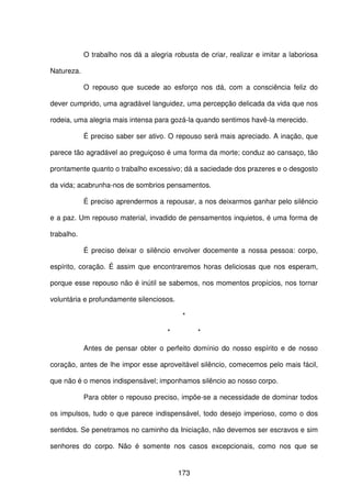173
O trabalho nos dá a alegria robusta de criar, realizar e imitar a laboriosa
Natureza.
O repouso que sucede ao esforço nos dá, com a consciência feliz do
dever cumprido, uma agradável languidez, uma percepção delicada da vida que nos
rodeia, uma alegria mais intensa para gozá-la quando sentimos havê-la merecido.
É preciso saber ser ativo. O repouso será mais apreciado. A inação, que
parece tão agradável ao preguiçoso é uma forma da morte; conduz ao cansaço, tão
prontamente quanto o trabalho excessivo; dá a saciedade dos prazeres e o desgosto
da vida; acabrunha-nos de sombrios pensamentos.
É preciso aprendermos a repousar, a nos deixarmos ganhar pelo silêncio
e a paz. Um repouso material, invadido de pensamentos inquietos, é uma forma de
trabalho.
É preciso deixar o silêncio envolver docemente a nossa pessoa: corpo,
espírito, coração. É assim que encontraremos horas deliciosas que nos esperam,
porque esse repouso não é inútil se sabemos, nos momentos propícios, nos tornar
voluntária e profundamente silenciosos.
*
* *
Antes de pensar obter o perfeito domínio do nosso espírito e de nosso
coração, antes de lhe impor esse aproveitável silêncio, comecemos pelo mais fácil,
que não é o menos indispensável; imponhamos silêncio ao nosso corpo.
Para obter o repouso preciso, impõe-se a necessidade de dominar todos
os impulsos, tudo o que parece indispensável, todo desejo imperioso, como o dos
sentidos. Se penetramos no caminho da Iniciação, não devemos ser escravos e sim
senhores do corpo. Não é somente nos casos excepcionais, como nos que se
 