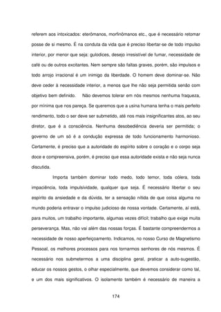 174
referem aos intoxicados: eterômanos, morfinômanos etc., que é necessário retomar
posse de si mesmo. É na conduta da vida que é preciso libertar-se de todo impulso
interior, por menor que seja: gulodices, desejo irresistível de fumar, necessidade de
café ou de outros excitantes. Nem sempre são faltas graves, porém, são impulsos e
todo arrojo irracional é um inimigo da liberdade. O homem deve dominar-se. Não
deve ceder à necessidade interior, a menos que lhe não seja permitida senão com
objetivo bem definido. Não devemos tolerar em nós mesmos nenhuma fraqueza,
por mínima que nos pareça. Se queremos que a usina humana tenha o mais perfeito
rendimento, todo o ser deve ser submetido, até nos mais insignificantes atos, ao seu
diretor, que é a consciência. Nenhuma desobediência deveria ser permitida; o
governo de um só é a condução expressa de todo funcionamento harmonioso.
Certamente, é preciso que a autoridade do espírito sobre o coração e o corpo seja
doce e compreensiva, porém, é preciso que essa autoridade exista e não seja nunca
discutida.
Importa também dominar todo medo, todo temor, toda cólera, toda
impaciência, toda impulsividade, qualquer que seja. É necessário libertar o seu
espírito da ansiedade e da dúvida, ter a sensação nítida de que coisa alguma no
mundo poderia entravar o impulso judicioso de nossa vontade. Certamente, aí está,
para muitos, um trabalho importante, algumas vezes difícil; trabalho que exige muita
perseverança. Mas, não vai além das nossas forças. É bastante compreendermos a
necessidade de nosso aperfeiçoamento. Indicamos, no nosso Curso de Magnetismo
Pessoal, os melhores processos para nos tornarmos senhores de nós mesmos. É
necessário nos submetermos a uma disciplina geral, praticar a auto-sugestão,
educar os nossos gestos, o olhar especialmente, que devemos considerar como tal,
e um dos mais significativos. O isolamento também é necessário de maneira a
 