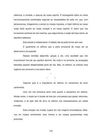 175
obtermos, à vontade, o repouso de nosso espírito. É empregando todos os meios
harmoniosamente combinados segundo as necessidades de cada um, que, com
perseverança, chegaremos a vencer os nossos impulsos, a impor silêncio ao nosso
corpo tanto quanto ao nosso coração e ao nosso espírito. É assim que nos
tornaremos senhores de nós mesmos, que adquiriremos a noção da força calma, do
equilíbrio soberano.
Este estudo é indispensável. O adepto não se pode formar sem isso.
É igualmente no silêncio que a parte emocional de nosso ser se
desenvolve e se expande.
Nossos sentidos adquirirão, graças a ele, uma acuidade que não
encontrariam fora de seu pacífico domínio. No ruído e na tormenta, as sensações
delicadas passam despercebidas perto de nós. Mas, no silêncio, os matizes mais
fugitivos nos comovem e nos fazem vibrar.
*
* *
Vejamos qual é a importância do silêncio no mecanismo do amor
sentimental.
Uma voz nos emociona tanto mais quanto a escutamos em silêncio.
Muitas vezes, o nosso ser é tocado de leve por uma pessoa que passa, silenciosa,
misteriosa, e só pelo fato de vê-la no silêncio nos impressionamos em súbita
emoção.
Essa emoção nos invade; sugere em nós imagens encantadoras; afeta-
nos em nossos sentimentos mais íntimos e em nossos pensamentos mais
profundos.
 