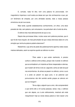 176
E, contudo, nada foi dito; nem uma palavra foi pronunciada. Um
magnetismo imperioso e sutil exalou-se desse ser que não conhecemos e que, por
um fenômeno de simpatia, por uma afinidade secreta, toda a nossa pessoa
emocionou-se por sua causa.
Mais tarde, quando estabelecemos conhecimento, um olhar, uma doce
pressão de mão, sem palavra, sem entusiasmo, nos perturbam até o fundo da alma.
O silêncio fala mais deliciosamente do que a voz.
Depois das promessas feitas, muitas vezes sem palavras precisas, que é
que há de mais singular, de mais perturbador do que o beijo silencioso dado em uma
emoção que nenhuma palavra poderia descrever?
Maeterlinck, cuja alma de poeta tão poderosamente apanhou todos esses
matizes delicados, assim se exprime quanto ao silêncio no amor:
"Para saber o que existe realmente, é preciso
cultivar o silêncio entre ambos, porque não é senão no silêncio
que se entreabrem um instante as flores inesperadas e eternas,
que mudam de forma e de cor, segundo a alma ao lado da qual
nos encontramos. As almas se pesam no silêncio, como o ouro
e a prata se pesam na água pura, e as palavras que
pronunciamos não têm sentido senão graças ao silencio em
que se imergem”.
"Se eu digo a alguém que a amo, não compreenderá
o que tenho dito a mil outras pessoas, talvez; mas, o silêncio
que vier depois, se á amo efetivamente, mostrará até onde
mergulharam hoje as raízes dessa palavra e fará nascer uma
 