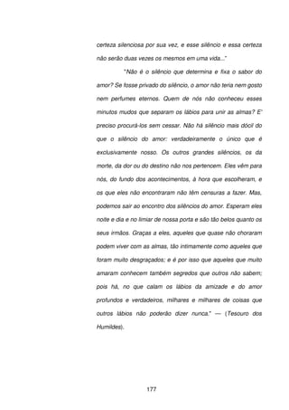 177
certeza silenciosa por sua vez, e esse silêncio e essa certeza
não serão duas vezes os mesmos em uma vida...”
"Não é o silêncio que determina e fixa o sabor do
amor? Se fosse privado do silêncio, o amor não teria nem gosto
nem perfumes eternos. Quem de nós não conheceu esses
minutos mudos que separam os lábios para unir as almas? E'
preciso procurá-los sem cessar. Não há silêncio mais dócil do
que o silêncio do amor: verdadeiramente o único que é
exclusivamente nosso. Os outros grandes silêncios, os da
morte, da dor ou do destino não nos pertencem. Eles vêm para
nós, do fundo dos acontecimentos, à hora que escolheram, e
os que eles não encontraram não têm censuras a fazer. Mas,
podemos sair ao encontro dos silêncios do amor. Esperam eles
noite e dia e no limiar de nossa porta e são tão belos quanto os
seus irmãos. Graças a eles, aqueles que quase não choraram
podem viver com as almas, tão intimamente como aqueles que
foram muito desgraçados; e é por isso que aqueles que muito
amaram conhecem também segredos que outros não sabem;
pois há, no que calam os lábios da amizade e do amor
profundos e verdadeiros, milhares e milhares de coisas que
outros lábios não poderão dizer nunca." — (Tesouro dos
Humildes).
 