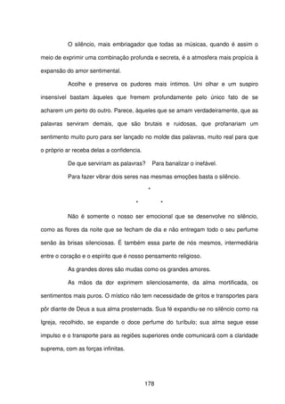 178
O silêncio, mais embriagador que todas as músicas, quando é assim o
meio de exprimir uma combinação profunda e secreta, é a atmosfera mais propícia à
expansão do amor sentimental.
Acolhe e preserva os pudores mais íntimos. Uni olhar e um suspiro
insensível bastam àqueles que fremem profundamente pelo único fato de se
acharem um perto do outro. Parece, àqueles que se amam verdadeiramente, que as
palavras serviram demais, que são brutais e ruidosas, que profanariam um
sentimento muito puro para ser lançado no molde das palavras, muito real para que
o próprio ar receba delas a confidencia.
De que serviriam as palavras? Para banalizar o inefável.
Para fazer vibrar dois seres nas mesmas emoções basta o silêncio.
*
* *
Não é somente o nosso ser emocional que se desenvolve no silêncio,
como as flores da noite que se fecham de dia e não entregam todo o seu perfume
senão às brisas silenciosas. É também essa parte de nós mesmos, intermediária
entre o coração e o espírito que é nosso pensamento religioso.
As grandes dores são mudas como os grandes amores.
As mãos da dor exprimem silenciosamente, da alma mortificada, os
sentimentos mais puros. O místico não tem necessidade de gritos e transportes para
pôr diante de Deus a sua alma prosternada. Sua fé expandiu-se no silêncio como na
Igreja, recolhido, se expande o doce perfume do turíbulo; sua alma segue esse
impulso e o transporte para as regiões superiores onde comunicará com a claridade
suprema, com as forças infinitas.
 