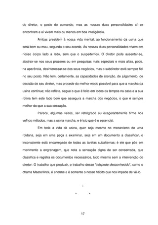 17
do diretor, o posto do comando; mas as nossas duas personalidades aí se
encontram e aí vivem mais ou menos em boa inteligência.
Ambas presidem à nossa vida mental, ao funcionamento da usina que
será bom ou mau, segundo o seu acordo. As nossas duas personalidades vivem em
nosso corpo lado a lado, sem que o suspeitemos. O diretor pode ausentar-se,
abstrair-se nos seus prazeres ou em pesquisas mais especiais e mais altas, pode,
na aparência, desinteressar-se dos seus negócios, mas o subdiretor está sempre fiel
no seu posto. Não tem, certamente, as capacidades de atenção, de julgamento, de
decisão de seu diretor, mas procede do melhor modo possível para que a marcha da
usina continue; não reflete, segue o que é feito em todos os tempos na casa e a sua
rotina tem este lado bom que assegura a marcha dos negócios, o que é sempre
melhor do que a sua cessação.
Parece, algumas vezes, ser retrógrado ou exageradamente firme nos
velhos métodos, mas a usina marcha, e é isto que é o essencial.
Em toda a vida da usina, quer seja mesmo no mecanismo de uma
roldana, seja em uma peça a examinar, seja em um documento a classificar, o
inconsciente está encarregado de todas as tarefas subalternas; é ele que põe em
movimento a engrenagem, que nota a sensação digna de ser conservada, que
classifica e registra os documentos necessários, tudo mesmo sem a intervenção do
diretor. O trabalho que produzir, o trabalho desse "hóspede desconhecido", como o
chama Maeterlinck, é enorme e é somente o nosso hábito que nos impede de vê-lo.
*
* *
 