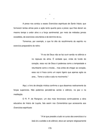 179
*
* *
A prece nos conduz a esses Exercícios espirituais de Santo Inácio, que
formaram tantas almas para a ação tanto quanto para a prece; que lhes deram ao
mesmo tempo o ardor ativo e a força sentimental, por meio de métodos jamais
excedidos, de exercícios voluntários e de domínio do eu.
Tomemos, por exemplo, o que foi dito do recolhimento do espírito no
exercício preparatório do retiro:
"A voz de Deus não se faz ouvir senão no silêncio e
no repouso da alma. É verdade que, vinda do fundo do
coração, essa voz de Deus é poderosa como a tempestade e
retumbante como o trovão... mas antes de chegar ao coração,
essa voz é fraca como um sopro ligeiro que apenas agita os
ares... Teme o ruído e cala no movimento."
Aqui, o livro de direção mística confirma o que dissemos reativamente às
forças superiores. Não podemos percebê-las senão o silêncio, na paz e na
meditação.
O R. P. de Ravignan, um dos mais fervorosos continuadores a obra
educativa de Inácio de Loyola, fala assim nos Comentários que acrescenta aos
Exercícios espirituais:
"A lei que preside a tudo no curso dos exercícios é a
bela lei a solidão e do silêncio; deve ser sempre religiosamente
 