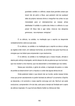 180
guardada: solidão e o silêncio, essas duas grandes coisas que
tocam tão de perto a Deus, que parecem dar-nos qualquer
idéia da própria natureza divina e mergulhar-nos antes na sua
imensidade para aí retemperarmos as nossas almas
debilitadas! A solidão é a pátria dos fortes e o silêncio é a sua
prece! Ali Deus fala e age neles; inicia-os nos desígnios
generosos, nas empresas enérgicas."
É no silêncio, na solidão, na meditação que o espírito se desprende
verdadeiramente e abre as suas asas.
É no silêncio, na solidão e na meditação que o espírito se eleva e atinge
as regiões onde vivem, em radiosas harmonias, as correntes nas quais haurimos as
energias que nos faltam para empreender o que resolvemos.
É no silêncio, na solidão e na meditação que a nossa intuição, afinada e
aberta pelo esforço empregado, sentirá descer do alto as palavras que nos iluminam,
que nos revelam a nós mesmos, que nos desvendam a imensidade que nos rodeia.
Nessa paz voluntária, o gênio do artista, a inspiração do poeta e a visão
do profeta se desenvolvem com o impulso e o ardor das águias ébrias de sol.
Onde poderiam beber o que devem dar ao mundo, senão nessas fontes
vivas que jorram secretamente no jardim fechado do silêncio? Lá somente o Espírito
se desvenda, e lá somente o nosso espírito comunga com ele. Nenhum ser pode
evolucionar, compreender o fim da vida, subir para o templo da Verdade sem o apoio
do silêncio inspirador. É o que formula Alberto Caillet na Ciência da Vida:
 