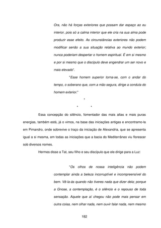 182
Ora, não há forças exteriores que possam dar espaço ao eu
interior, pois só a calma interior que ele cria na sua alma pode
produzir esse efeito. As circunstâncias exteriores não podem
modificar senão a sua situação relativa ao mundo exterior;
nunca poderiam despertar o homem espiritual. É em si mesmo
e por si mesmo que o discípulo deve engendrar um ser novo e
mais elevado”.
"Esse homem superior torna-se, com o andar do
tempo, o soberano que, com a mão segura, dirige a conduta do
homem exterior."
*
* *
Essa concepção do silêncio, fomentador das mais altas e mais puras
energias, também está, já o vimos, na base das iniciações antigas e encontramo-la
em Pimandro, onde sobrevive o traço da iniciação de Alexandria, que se apresenta
igual a si mesma, em todas as iniciações que a bacia do Mediterrâneo viu florescer
sob diversos nomes.
Hermes disse a Tat, seu filho e seu discípulo que ele dirige para a Luz:
"Os olhos de nossa inteligência não podem
contemplar ainda a beleza incorruptível e incompreensível do
bem. Vê-la-ás quando não tiveres nada que dizer dela; porque
a Gnose, a contemplação, é o silêncio e o repouso de toda
sensação. Aquele que aí chegou não pode mais pensar em
outra coisa, nem olhar nada, nem ouvir falar nada, nem mesmo
 