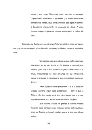 183
mover o seu corpo. Não existe mais, para ele, a sensação
corporal nem movimento; o esplendor que inunda lodo o seu
pensamento e toda a sua alma arranca-o dos laços do corpo e
o transforma inteiramente na essência de Deus. A alma
humana chega à apoteose quando contemplou a beleza do
bem."
Estanislau de Guaita, em sua obra No Portal do Mistério, dirige-se àquele
que quer tornar-se adepto e lhe dá assim instruções análogas, porque a verdade é
uma:
"Se aspiras a ser um Adepto, evoca o Revelador que
fala dentro de teu ser; impõe ao Eu Inferior o mais religioso
silêncio, para que o Eu Superior se possa fazer ouvir — e
então, mergulhando no mais profundo de tua inteligência,
escuta o Universo, o Impessoal, o que os gnósticos chamam o
Abismo...”
"Mas é preciso estar preparado — e é o papel do
Iniciado humano vigiar essa preparação — sem o que o
Abismo não tem senão uma voz para aquele que o evoca
imprudentemente, voz terrível e que se chama Vertigem.”
"Em resumo, é este um grande e sublime Arcano:
Ninguém pode perfazer a sua iniciação senão pela revelação
direta do Espírito universal, coletivo, que é a Voz que fala no
interior."
 