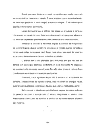 184
Aquele que quer iniciar-se e seguir o caminho que conduz aos mais
secretos mistérios, deve amar o silêncio. É neste momento que as vozes lhe falarão,
as vozes que preparam o futuro adepto à revelação integral. É no silêncio que o
espírito pode revelar-se a si mesmo.
Longe de imaginar que o silêncio nos possa ser prejudicial a ponto de
criar em nós um estado de torpor físico, mental ou emocional, que possa adormecer
no nosso ser os poderes que aí estão incluídos, devemos ter a certeza contrária.
Vimos que o silêncio é o meio mais propício à ascensão da inteligência e
do sentimento para a Luz; é também no silêncio que o iniciado, quando transpôs as
portas, pode galgar cumes para haurir forças mais ativas, para pedir às correntes
superiores o desenvolvimento de suas mais altas faculdades.
O silêncio tem a sua grandeza pela comunhão em que nos põe em
contato com as energias cósmicas, sendo também cheio de encanto. As forças que
se canalizam nele são doces e penetrantes. Seu vôo não é brusco e violento. Suas
grandes asas nos embalam como vagas apaziguadas.
Entretanto, a sua agradável doçura não é a moleza ou a indolência. Ao
contrário. Arrebatando-se às regiões serenas, elas nos dotam de energias novas,
superiores em qualidades e intensidade àquelas que estamos habituados a sentir.
As forças que o silêncio nos permitiu haurir na pura atmosfera onde nos
fez penetrar decuplam o esforço futuro. O iniciado mergulha-se no silêncio como
Anteu tocava a Terra, para se revivificar e fortificar-se, ao contato sempre eficaz do
seio maternal.
*
* *
 