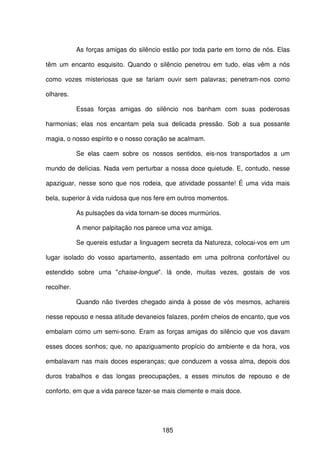 185
As forças amigas do silêncio estão por toda parte em torno de nós. Elas
têm um encanto esquisito. Quando o silêncio penetrou em tudo, elas vêm a nós
como vozes misteriosas que se fariam ouvir sem palavras; penetram-nos como
olhares.
Essas forças amigas do silêncio nos banham com suas poderosas
harmonias; elas nos encantam pela sua delicada pressão. Sob a sua possante
magia, o nosso espírito e o nosso coração se acalmam.
Se elas caem sobre os nossos sentidos, eis-nos transportados a um
mundo de delícias. Nada vem perturbar a nossa doce quietude. E, contudo, nesse
apaziguar, nesse sono que nos rodeia, que atividade possante! É uma vida mais
bela, superior à vida ruidosa que nos fere em outros momentos.
As pulsações da vida tornam-se doces murmúrios.
A menor palpitação nos parece uma voz amiga.
Se quereis estudar a linguagem secreta da Natureza, colocai-vos em um
lugar isolado do vosso apartamento, assentado em uma poltrona confortável ou
estendido sobre uma "chaise-longue". lá onde, muitas vezes, gostais de vos
recolher.
Quando não tiverdes chegado ainda à posse de vós mesmos, achareis
nesse repouso e nessa atitude devaneios falazes, porém cheios de encanto, que vos
embalam como um semi-sono. Eram as forças amigas do silêncio que vos davam
esses doces sonhos; que, no apaziguamento propício do ambiente e da hora, vos
embalavam nas mais doces esperanças; que conduzem a vossa alma, depois dos
duros trabalhos e das longas preocupações, a esses minutos de repouso e de
conforto, em que a vida parece fazer-se mais clemente e mais doce.
 