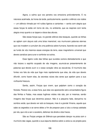 186
Agora, a calma que vos penetra vos emociona profundamente. E na
natureza acalmada, às horas da tarde, particularmente, quando o silêncio vos rodeia
— um silêncio ritmado por mil ruídos ligeiros e cantantes — sentis com alegria que
essas forças lá estão em torno de vós, no ambiente, que as respirais com tanta
alegria vivaz quanto o ar áspero e doce das alturas.
São essas forças que, no grande silêncio dos bosques, quando as folhas
se agitam com doçura sob uma brisa insensível, vos murmuram palavras eternas
que vos invadem e cumulam de uma potência sobre-humana, fazendo-vos sentir até
ao fundo de vós mesmos essas energias da terra, esse magnetismo universal que
deveis canalizar para curar e confortar os outros.
Esse ligeiro ruído das folhas que ouvistes outrora distraidamente e que
não tocava o espírito ocupado de vãs imagens, acumula-se presentemente de
palavras que deveis ouvir e o vosso coração vibra ao escutá-las. O murmúrio das
fontes vos fala da vida que foge mais rapidamente que elas, da vida que deveis
difundir, como fazem elas, às secretas raízes dos seres que apelam para a sua
vivificante frescura.
Sentis, assim, Forças que vivem, que palpitam como o coração da
floresta. Parece-vos, a essa hora, que elas vos aparecerão sob a encantadora figura
das Ninfas e Fadas, mas essas fugitivas visões não são, por si mesmas, senão
imagens das forças que devemos possuir. Não é a pequena fada, dançarina na
sombra verde, que deveis ver sob os bosques, mas é a grande Viviana, aquela que
sabe os segredos e se serve deles a fim de preparar para a luta a criança adotada
por ela, que virá a ser o cavaleiro, defensor do direito e dos fracos.
São as Forças amigas do Silêncio que percebeis dançar na praia com o
murmúrio das vagas, quando a sua espuma desliza sobre a areia ou se projeta para
 