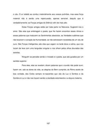 187
o céu. O ar iodado as conduz materialmente aos vossos pulmões, mas essa força
material não é senão uma repercussão, apenas sensível, daquilo que é
verdadeiramente; as Forças amigas do Silêncio vêm de mais alto.
Estas Forças amigas estão por toda parte na Natureza. Sugerem-nos o
amor. São elas que embriagam o poeta; que lhe fazem encontrar esses ritmos e
essas palavras que traduzem os Sentimentos absolutos, as Verdades sublimes que
não tocariam o coração da Humanidade, se não estivessem revestidas de um véu de
ouro. São Forças inteligentes; são elas que vagam na tarde doce e calma, que nos
tocam de leve com uma languidez singular e nos olham pelos olhos dourados das
estrelas.
Ninguém as percebe senão o iniciado e o poeta, que são guiados por um
sentido superior.
Para eles, elas se revelam; dizem palavras que o ouvido não pode ouvir;
fazem ver, sob as dores da vida, as alegrias do Bem cumprido, do Ritmo aceito de
boa vontade, dos Ciclos sempre re-nascentes que vão da Luz à Sombra e da
Sombra à Luz e não nos trazem senão a claridade estonteante e a doçura materna.
 