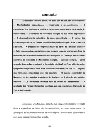 188
A INTUIÇÃO
A faculdade intuitiva existe, em cada um de nós, em estado latente.
— Manifestações espontâneas. — Inspiração e pressentimento. — O
mecanismo dos fenômenos intuitivos. — A super-consciência. — A dedução
inconsciente. — Caracteres da verdadeira intuição na sua forma espontânea.
— O desenvolvimento voluntário da super-consciência. — O perigo dos
excitantes psíquicos. — Graves perturbações produzidas pelo ópio, o haxixe e
a cocaína. — A propósito do "Inglês comedor de ópio", de Tomaz de Quincey.
— Pelo emprego dos euforísticos, o ser humano torna-se um farrapo, foge da
realidade para o domínio mentiroso das miragens. — Diferença entre a visão
quimérica do intoxicado e o fato real da intuição. — Curioso exemplo. — Como
se pode desenvolver e adquirir a faculdade intuitiva? — É no silêncio amigo
que podem despertar as mais altas faculdades que estão em nós. — O segredo
das harmonias misteriosas que nos rodeiam. — O quadro encantador da
Natureza. — As alegrias superiores do Iniciado. — A direção do trabalho
intuitivo. — Os horizontes imensos que se abrem ao pensamento. — A
revelação das Forças inteligentes e amigas que nos extasiam de Claridade, de
Vida e de Esplendor.
A intuição é uma faculdade estranha que nos permite receber a revelação
direta e espontânea de fatos; não há necessidade, por esse conhecimento, de
apelar para as faculdades habituais de nosso espírito; a noção salta por si mesma,
sem que a pessoa intuitiva utilize a razão.
 