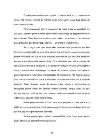 18
Consideremos rapidamente o papel do inconsciente e do consciente na
nossa vida mental; vejamos de maneira geral como agem essas duas partes de
nossa personalidade.
Para compreender bem o mecanismo da nossa dupla personalidade em
sua ação, notemos primeiramente alguns fatos espontâneos de desdobramento da
personalidade. Esses fatos nos mostram, com nitidez, que existem no ser humano
duas entidades, dois seres independentes — um diretor e um subdiretor.
Se a regra quer que estes dois colaboradores participem em boa
harmonia na elaboração de uma obra comum, há, entretanto, casos excepcionais,
porém verificados, em que as duas entidades demonstram que têm uma existência
pessoal e completamente independente. Pode acontecer que, sob o impulso de
certas circunstâncias, o consciente e o inconsciente estejam em uma tal divergência
que o homem se sinta habitado por dois seres não somente distintos, mas opostos;
pode mesmo haver nele muitas manifestações do inconsciente, não havendo senão
uma única da consciência, que é a verdadeira personalidade intelectual e moral do
paciente. Esses diversos atores de nossas crises morais e sentimentais ou
fisiológicas podem entrar em conflitos mesmo violentos, porque cada um aqui
representa o seu papel, sem se preocupar com os dos outros que lhe são totalmente
indiferentes, algumas vezes mesmo hostis.
Essas personalidades fictícias, que se superpõem à consciência e a
obliteram momentaneamente, tomam posse do inconsciente em condições diversas
que não são todas perfeitamente definidas.
Vamos recordar, para melhor compreendê-las, muito brevemente, alguns
casos célebres de desdobramento espontâneo.
 