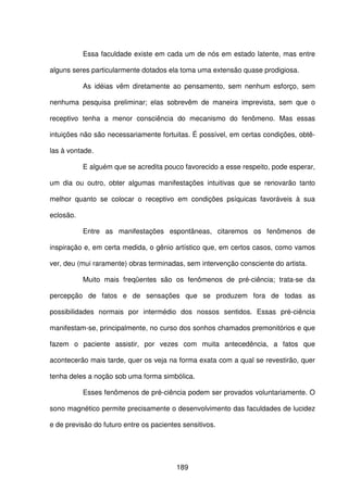 189
Essa faculdade existe em cada um de nós em estado latente, mas entre
alguns seres particularmente dotados ela toma uma extensão quase prodigiosa.
As idéias vêm diretamente ao pensamento, sem nenhum esforço, sem
nenhuma pesquisa preliminar; elas sobrevêm de maneira imprevista, sem que o
receptivo tenha a menor consciência do mecanismo do fenômeno. Mas essas
intuições não são necessariamente fortuitas. É possível, em certas condições, obtê-
las à vontade.
E alguém que se acredita pouco favorecido a esse respeito, pode esperar,
um dia ou outro, obter algumas manifestações intuitivas que se renovarão tanto
melhor quanto se colocar o receptivo em condições psíquicas favoráveis à sua
eclosão.
Entre as manifestações espontâneas, citaremos os fenômenos de
inspiração e, em certa medida, o gênio artístico que, em certos casos, como vamos
ver, deu (mui raramente) obras terminadas, sem intervenção consciente do artista.
Muito mais freqüentes são os fenômenos de pré-ciência; trata-se da
percepção de fatos e de sensações que se produzem fora de todas as
possibilidades normais por intermédio dos nossos sentidos. Essas pré-ciência
manifestam-se, principalmente, no curso dos sonhos chamados premonitórios e que
fazem o paciente assistir, por vezes com muita antecedência, a fatos que
acontecerão mais tarde, quer os veja na forma exata com a qual se revestirão, quer
tenha deles a noção sob uma forma simbólica.
Esses fenômenos de pré-ciência podem ser provados voluntariamente. O
sono magnético permite precisamente o desenvolvimento das faculdades de lucidez
e de previsão do futuro entre os pacientes sensitivos.
 