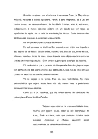 190
Questão complexa, que abordamos já no nosso Curso de Magnetismo
Pessoal, indicando a técnica operatória. Porém, o sono magnético, se é útil, em
muitos casos, ao desenvolvimento da faculdade intuitiva, não é, entretanto,
indispensável. E muitos pacientes podem, em um estado que tem todas as
aparências de vigília, ser a sede de manifestações lúcidas. Basta isolar-se das
contingências exteriores e concentrar-se docemente.
Um simples esforço da vontade é suficiente.
Em outros casos, os intuitivos têm recorrido a um objeto que impede o
seu espírito de se distrair. Bola de cristal, espelho, taro, clara de ovo, borra de café,
alfinetes, ossinhos, linhas da mão... pouco importa, cada objeto não tem nenhuma
virtude adivinhatória particular. É um simples suporte para a atenção do paciente.
É fora de dúvida que o paciente intuitivo percebe fatos longínquos e que
tem conhecimento dos acontecimentos que sobrevirão. E isso, fora do limite em que
podem ser exercidas as suas faculdades habituais.
Vê no espaço e no tempo. Para ele, são relatividades. Por mais
extraordinários que sejam, esses fatos não são menos reais e poderíamos
consagrar-lhes longas páginas.
Como diz o Dr. Vaschide, que era diretor-adjunto do laboratório de
psicologia na Escola de Altos Estudos:
"Existem seres dotados de uma sensibilidade única,
intuitiva, que podem, talvez, saber as leis caprichosas do
acaso. Pode acontecer, pois, que pacientes dotados desta
faculdade misteriosa, a intuição, apanhem idéias
desconhecidas, as idéias do desconhecido."
 