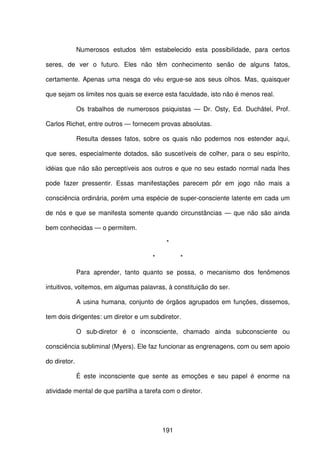 191
Numerosos estudos têm estabelecido esta possibilidade, para certos
seres, de ver o futuro. Eles não têm conhecimento senão de alguns fatos,
certamente. Apenas uma nesga do véu ergue-se aos seus olhos. Mas, quaisquer
que sejam os limites nos quais se exerce esta faculdade, isto não é menos real.
Os trabalhos de numerosos psiquistas — Dr. Osty, Ed. Duchâtel, Prof.
Carlos Richet, entre outros — fornecem provas absolutas.
Resulta desses fatos, sobre os quais não podemos nos estender aqui,
que seres, especialmente dotados, são suscetíveis de colher, para o seu espírito,
idéias que não são perceptíveis aos outros e que no seu estado normal nada lhes
pode fazer pressentir. Essas manifestações parecem pôr em jogo não mais a
consciência ordinária, porém uma espécie de super-consciente latente em cada um
de nós e que se manifesta somente quando circunstâncias — que não são ainda
bem conhecidas — o permitem.
*
* *
Para aprender, tanto quanto se possa, o mecanismo dos fenômenos
intuitivos, voltemos, em algumas palavras, à constituição do ser.
A usina humana, conjunto de órgãos agrupados em funções, dissemos,
tem dois dirigentes: um diretor e um subdiretor.
O sub-diretor é o inconsciente, chamado ainda subconsciente ou
consciência subliminal (Myers). Ele faz funcionar as engrenagens, com ou sem apoio
do diretor.
É este inconsciente que sente as emoções e seu papel é enorme na
atividade mental de que partilha a tarefa com o diretor.
 