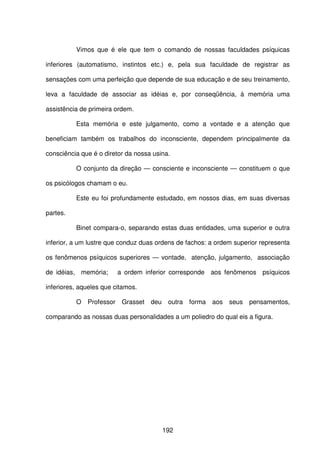 192
Vimos que é ele que tem o comando de nossas faculdades psíquicas
inferiores (automatismo, instintos etc.) e, pela sua faculdade de registrar as
sensações com uma perfeição que depende de sua educação e de seu treinamento,
leva a faculdade de associar as idéias e, por conseqüência, à memória uma
assistência de primeira ordem.
Esta memória e este julgamento, como a vontade e a atenção que
beneficiam também os trabalhos do inconsciente, dependem principalmente da
consciência que é o diretor da nossa usina.
O conjunto da direção — consciente e inconsciente — constituem o que
os psicólogos chamam o eu.
Este eu foi profundamente estudado, em nossos dias, em suas diversas
partes.
Binet compara-o, separando estas duas entidades, uma superior e outra
inferior, a um lustre que conduz duas ordens de fachos: a ordem superior representa
os fenômenos psíquicos superiores — vontade, atenção, julgamento, associação
de idéias, memória; a ordem inferior corresponde aos fenômenos psíquicos
inferiores, aqueles que citamos.
O Professor Grasset deu outra forma aos seus pensamentos,
comparando as nossas duas personalidades a um poliedro do qual eis a figura.
 