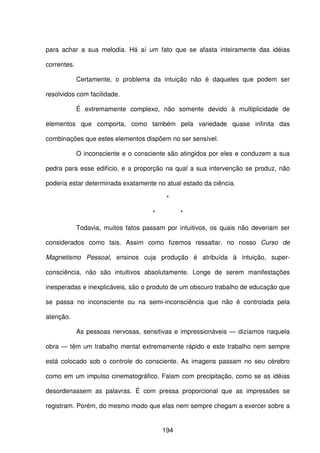 194
para achar a sua melodia. Há aí um fato que se afasta inteiramente das idéias
correntes.
Certamente, o problema da intuição não é daqueles que podem ser
resolvidos com facilidade.
É extremamente complexo, não somente devido à multiplicidade de
elementos que comporta, como também pela variedade quase infinita das
combinações que estes elementos dispõem no ser sensível.
O inconsciente e o consciente são atingidos por eles e conduzem a sua
pedra para esse edifício, e a proporção na qual a sua intervenção se produz, não
poderia estar determinada exatamente no atual estado da ciência.
*
* *
Todavia, muitos fatos passam por intuitivos, os quais não deveriam ser
considerados como tais. Assim como fizemos ressaltar, no nosso Curso de
Magnetismo Pessoal, ensinos cuja produção é atribuída à intuição, super-
consciência, não são intuitivos absolutamente. Longe de serem manifestações
inesperadas e inexplicáveis, são o produto de um obscuro trabalho de educação que
se passa no inconsciente ou na semi-inconsciência que não é controlada pela
atenção.
As pessoas nervosas, sensitivas e impressionáveis — dizíamos naquela
obra — têm um trabalho mental extremamente rápido e este trabalho nem sempre
está colocado sob o controle do consciente. As imagens passam no seu cérebro
como em um impulso cinematográfico. Falam com precipitação, como se as idéias
desordenassem as palavras. É com pressa proporcional que as impressões se
registram. Porém, do mesmo modo que elas nem sempre chegam a exercer sobre a
 