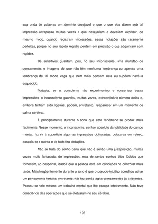 195
sua onda de palavras um domínio desejável e que o que elas dizem sob tal
impressão ultrapasse muitas vezes o que desejariam e deveriam exprimir, do
mesmo modo, quando registram impressões, essas notações são raramente
perfeitas, porque no seu rápido registro perdem em precisão o que adquiriram com
rapidez.
Os sensitivos guardam, pois, no seu inconsciente, uma multidão de
pensamentos e imagens de que não têm nenhuma lembrança ou apenas uma
lembrança de tal modo vaga que nem mais pensam nela ou supõem havê-la
esquecido.
Todavia, se o consciente não experimentou e conservou essas
impressões, o inconsciente guardou, muitas vezes, extraordinário número delas e,
embora tenham sido ligeiras, podem, entretanto, reaparecer em um momento de
calma cerebral.
É principalmente durante o sono que este fenômeno se produz mais
facilmente. Nesse momento, o inconsciente, senhor absoluto da totalidade do campo
mental, faz vir à superfície algumas impressões obliteradas, coloca-as em relevo,
associa-se a outras e de tudo tira deduções.
Não se trata do sonho banal que não é senão uma justaposição, muitas
vezes muito fantasista, de impressões, mas de certos sonhos ditos lúcidos que
fornecem, ao despertar, dados que a pessoa está em condições de controlar mais
tarde. Mais freqüentemente durante o sono é que o pseudo-intuitivo acreditou achar
um pensamento fortuito; entretanto, não fez senão agitar pensamentos já existentes.
Passou-se nele mesmo um trabalho mental que lhe escapa inteiramente. Não teve
consciência das operações que se efetuaram no seu cérebro.
 
