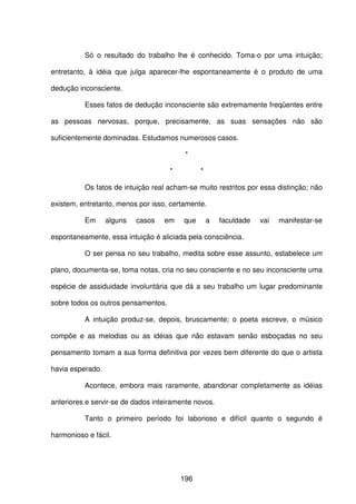 196
Só o resultado do trabalho lhe é conhecido. Toma-o por uma intuição;
entretanto, à idéia que julga aparecer-lhe espontaneamente é o produto de uma
dedução inconsciente.
Esses fatos de dedução inconsciente são extremamente freqüentes entre
as pessoas nervosas, porque, precisamente, as suas sensações não são
suficientemente dominadas. Estudamos numerosos casos.
*
* *
Os fatos de intuição real acham-se muito restritos por essa distinção; não
existem, entretanto, menos por isso, certamente.
Em alguns casos em que a faculdade vai manifestar-se
espontaneamente, essa intuição é aliciada pela consciência.
O ser pensa no seu trabalho, medita sobre esse assunto, estabelece um
plano, documenta-se, toma notas, cria no seu consciente e no seu inconsciente uma
espécie de assiduidade involuntária que dá a seu trabalho um lugar predominante
sobre todos os outros pensamentos.
A intuição produz-se, depois, bruscamente; o poeta escreve, o músico
compõe e as melodias ou as idéias que não estavam senão esboçadas no seu
pensamento tomam a sua forma definitiva por vezes bem diferente do que o artista
havia esperado.
Acontece, embora mais raramente, abandonar completamente as idéias
anteriores e servir-se de dados inteiramente novos.
Tanto o primeiro período foi laborioso e difícil quanto o segundo é
harmonioso e fácil.
 