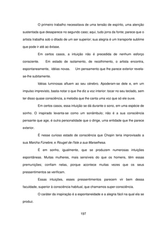 197
O primeiro trabalho necessitava de uma tensão de espírito, uma atenção
sustentada que desaparece no segundo caso; aqui, tudo jorra da fonte; parece que o
artista trabalha sob o ditado de um ser superior; sua alegria é um transporte sublime
que pode ir até ao êxtase.
Em certos casos, a intuição não é precedida de nenhum esforço
consciente. Em estado de isolamento, de recolhimento, o artista encontra,
espontaneamente, idéias novas. Um pensamento que lhe parece exterior revela-
se-lhe subitamente.
Idéias luminosas afluem ao seu cérebro. Apoderam-se dele e, em um
impulso imprevisto, basta notar o que lhe diz a voz interior: tocar no seu teclado, sem
ter disso quase consciência, a melodia que lhe canta uma voz que só ele ouve.
Em certos casos, essa intuição se dá durante o sono, em uma espécie de
sonho. O inspirado levanta-se como um sonâmbulo; não é a sua consciência
pensante que age, é outra personalidade que o dirige, uma entidade que lhe parece
exterior.
É nesse curioso estado de consciência que Chopin teria improvisado a
sua Marcha Fúnebre, e Rouget de l'Isle a sua Marselhesa.
É em sonho, igualmente, que se produzem numerosas intuições
espontâneas. Muitas mulheres, mais sensíveis do que os homens, têm essas
premunições; confiam nelas, porque acontece muitas vezes que os seus
pressentimentos se verificam.
Essas intuições, esses pressentimentos parecem vir bem dessa
faculdade, superior à consciência habitual, que chamamos super-consciência.
O caráter da inspiração é a espontaneidade e a alegria fácil na qual ela se
produz.
 