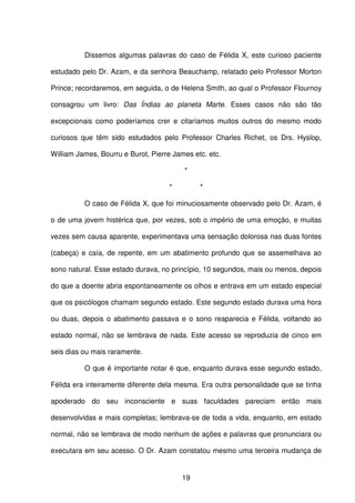 19
Dissemos algumas palavras do caso de Félida X, este curioso paciente
estudado pelo Dr. Azam, e da senhora Beauchamp, relatado pelo Professor Morton
Prince; recordaremos, em seguida, o de Helena Smith, ao qual o Professor Flournoy
consagrou um livro: Das Índias ao planeta Marte. Esses casos não são tão
excepcionais como poderíamos crer e citaríamos muitos outros do mesmo modo
curiosos que têm sido estudados pelo Professor Charles Richet, os Drs. Hyslop,
William James, Bourru e Burot, Pierre James etc. etc.
*
* *
O caso de Félida X, que foi minuciosamente observado pelo Dr. Azam, é
o de uma jovem histérica que, por vezes, sob o império de uma emoção, e muitas
vezes sem causa aparente, experimentava uma sensação dolorosa nas duas fontes
(cabeça) e caía, de repente, em um abatimento profundo que se assemelhava ao
sono natural. Esse estado durava, no princípio, 10 segundos, mais ou menos, depois
do que a doente abria espontaneamente os olhos e entrava em um estado especial
que os psicólogos chamam segundo estado. Este segundo estado durava uma hora
ou duas, depois o abatimento passava e o sono reaparecia e Félida, voltando ao
estado normal, não se lembrava de nada. Este acesso se reproduzia de cinco em
seis dias ou mais raramente.
O que é importante notar é que, enquanto durava esse segundo estado,
Félida era inteiramente diferente dela mesma. Era outra personalidade que se tinha
apoderado do seu inconsciente e suas faculdades pareciam então mais
desenvolvidas e mais completas; lembrava-se de toda a vida, enquanto, em estado
normal, não se lembrava de modo nenhum de ações e palavras que pronunciara ou
executara em seu acesso. O Dr. Azam constatou mesmo uma terceira mudança de
 